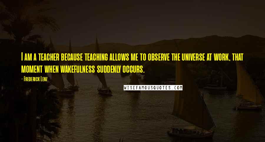 Frederick Lenz Quotes: I am a teacher because teaching allows me to observe the universe at work, that moment when wakefulness suddenly occurs.