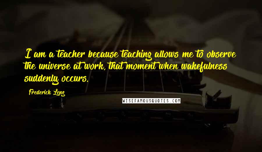 Frederick Lenz Quotes: I am a teacher because teaching allows me to observe the universe at work, that moment when wakefulness suddenly occurs.