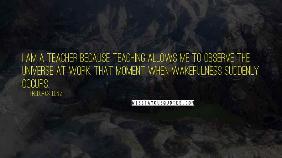 Frederick Lenz Quotes: I am a teacher because teaching allows me to observe the universe at work, that moment when wakefulness suddenly occurs.