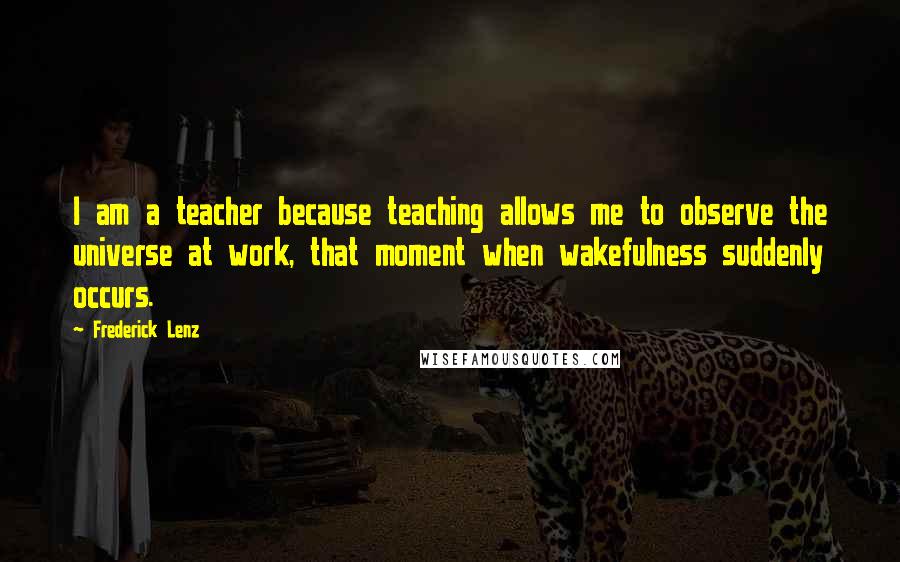 Frederick Lenz Quotes: I am a teacher because teaching allows me to observe the universe at work, that moment when wakefulness suddenly occurs.