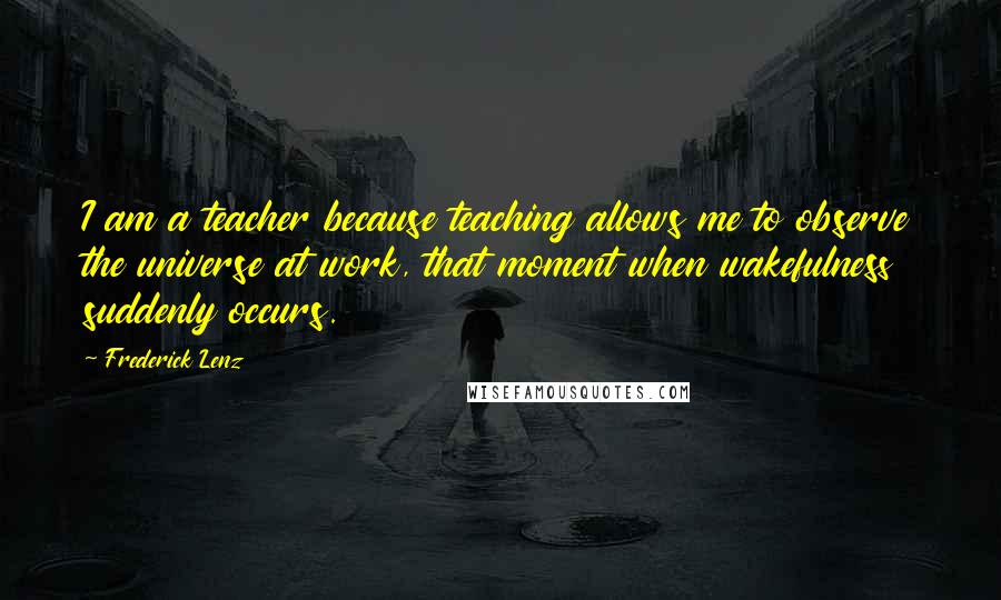Frederick Lenz Quotes: I am a teacher because teaching allows me to observe the universe at work, that moment when wakefulness suddenly occurs.