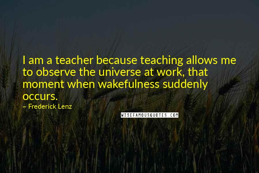 Frederick Lenz Quotes: I am a teacher because teaching allows me to observe the universe at work, that moment when wakefulness suddenly occurs.