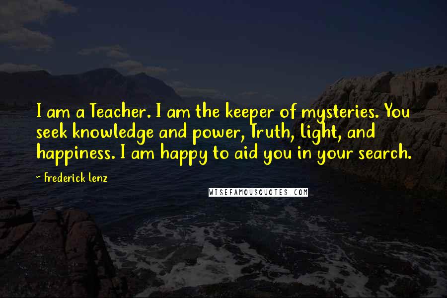 Frederick Lenz Quotes: I am a Teacher. I am the keeper of mysteries. You seek knowledge and power, Truth, Light, and happiness. I am happy to aid you in your search.