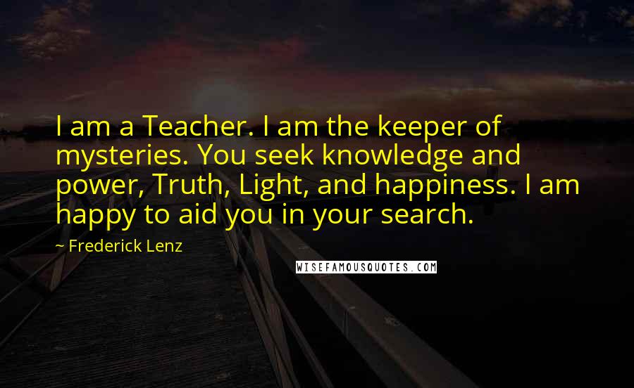 Frederick Lenz Quotes: I am a Teacher. I am the keeper of mysteries. You seek knowledge and power, Truth, Light, and happiness. I am happy to aid you in your search.