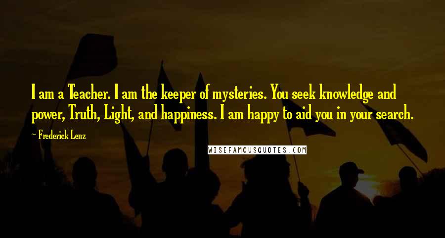 Frederick Lenz Quotes: I am a Teacher. I am the keeper of mysteries. You seek knowledge and power, Truth, Light, and happiness. I am happy to aid you in your search.