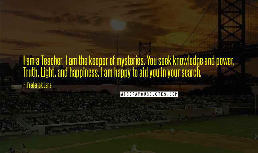 Frederick Lenz Quotes: I am a Teacher. I am the keeper of mysteries. You seek knowledge and power, Truth, Light, and happiness. I am happy to aid you in your search.