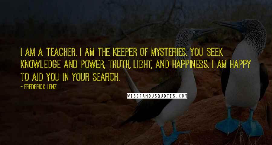 Frederick Lenz Quotes: I am a Teacher. I am the keeper of mysteries. You seek knowledge and power, Truth, Light, and happiness. I am happy to aid you in your search.