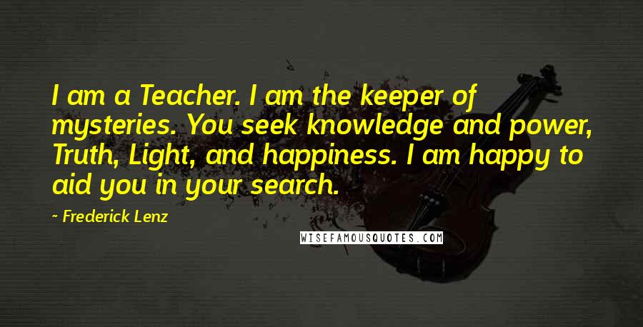 Frederick Lenz Quotes: I am a Teacher. I am the keeper of mysteries. You seek knowledge and power, Truth, Light, and happiness. I am happy to aid you in your search.