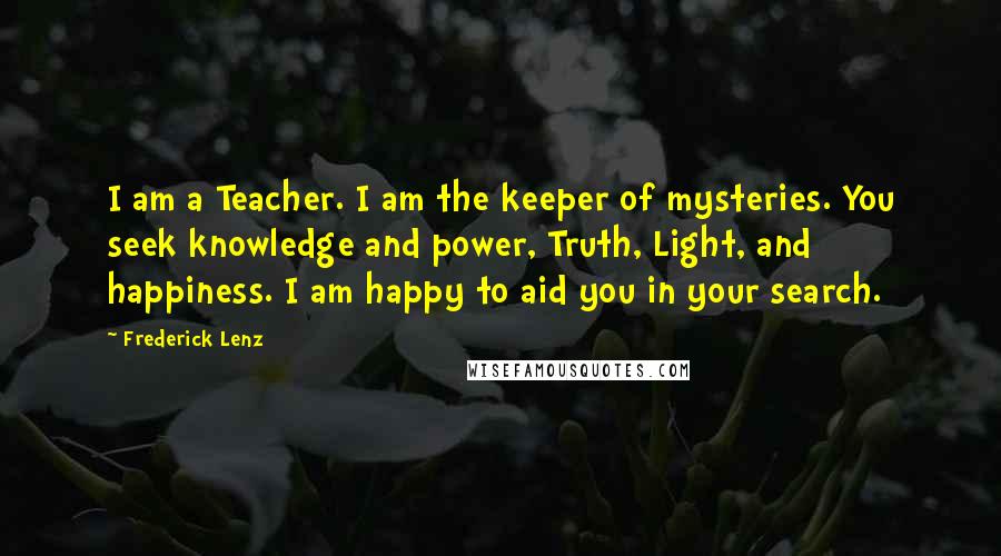 Frederick Lenz Quotes: I am a Teacher. I am the keeper of mysteries. You seek knowledge and power, Truth, Light, and happiness. I am happy to aid you in your search.