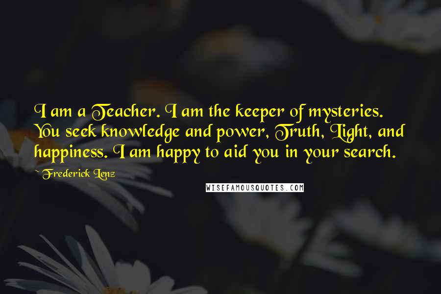 Frederick Lenz Quotes: I am a Teacher. I am the keeper of mysteries. You seek knowledge and power, Truth, Light, and happiness. I am happy to aid you in your search.