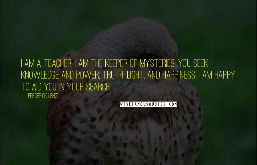 Frederick Lenz Quotes: I am a Teacher. I am the keeper of mysteries. You seek knowledge and power, Truth, Light, and happiness. I am happy to aid you in your search.