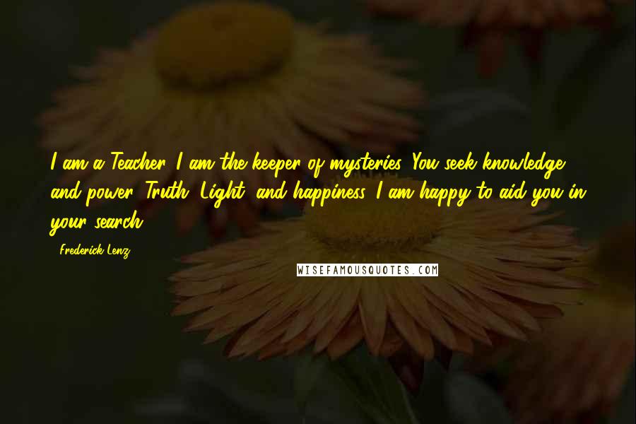 Frederick Lenz Quotes: I am a Teacher. I am the keeper of mysteries. You seek knowledge and power, Truth, Light, and happiness. I am happy to aid you in your search.