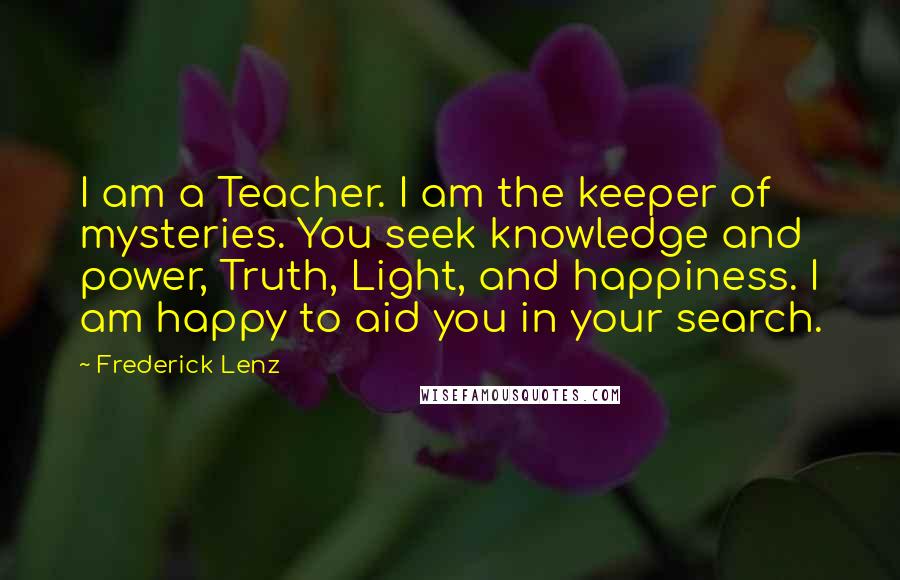 Frederick Lenz Quotes: I am a Teacher. I am the keeper of mysteries. You seek knowledge and power, Truth, Light, and happiness. I am happy to aid you in your search.