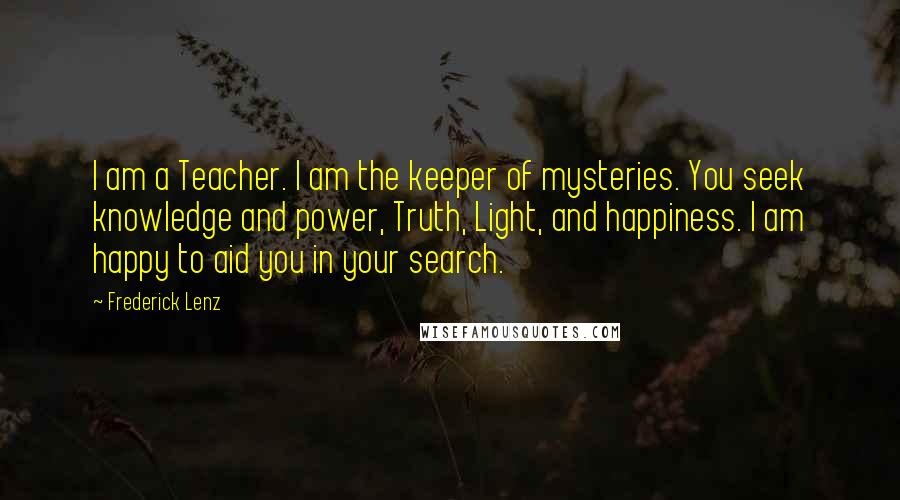 Frederick Lenz Quotes: I am a Teacher. I am the keeper of mysteries. You seek knowledge and power, Truth, Light, and happiness. I am happy to aid you in your search.