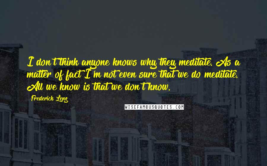 Frederick Lenz Quotes: I don't think anyone knows why they meditate. As a matter of fact I'm not even sure that we do meditate. All we know is that we don't know.