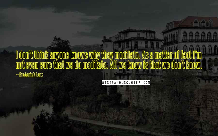 Frederick Lenz Quotes: I don't think anyone knows why they meditate. As a matter of fact I'm not even sure that we do meditate. All we know is that we don't know.