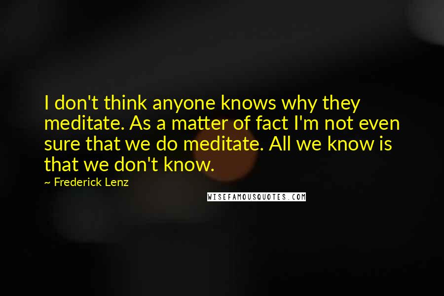 Frederick Lenz Quotes: I don't think anyone knows why they meditate. As a matter of fact I'm not even sure that we do meditate. All we know is that we don't know.