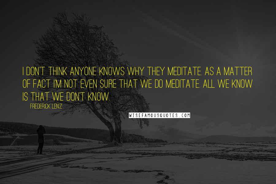 Frederick Lenz Quotes: I don't think anyone knows why they meditate. As a matter of fact I'm not even sure that we do meditate. All we know is that we don't know.