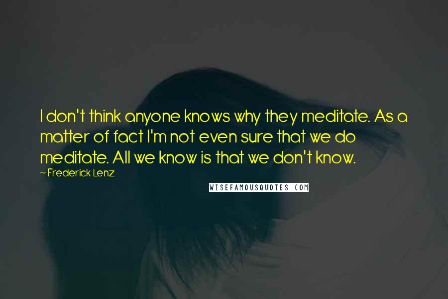 Frederick Lenz Quotes: I don't think anyone knows why they meditate. As a matter of fact I'm not even sure that we do meditate. All we know is that we don't know.