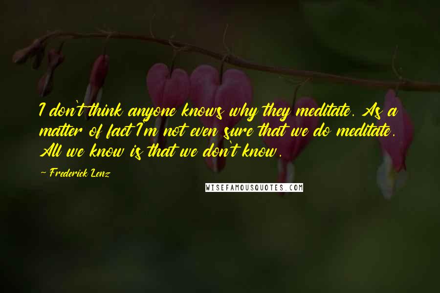 Frederick Lenz Quotes: I don't think anyone knows why they meditate. As a matter of fact I'm not even sure that we do meditate. All we know is that we don't know.