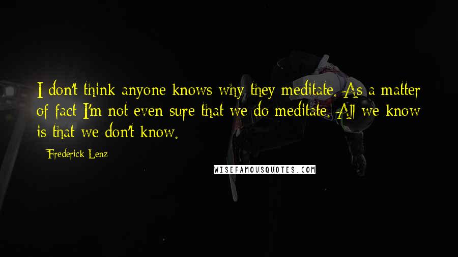 Frederick Lenz Quotes: I don't think anyone knows why they meditate. As a matter of fact I'm not even sure that we do meditate. All we know is that we don't know.