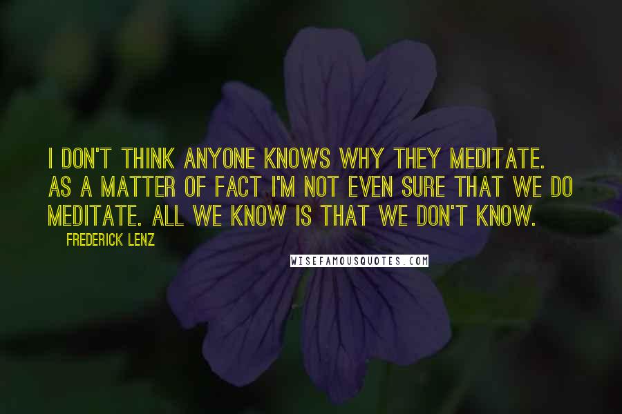 Frederick Lenz Quotes: I don't think anyone knows why they meditate. As a matter of fact I'm not even sure that we do meditate. All we know is that we don't know.