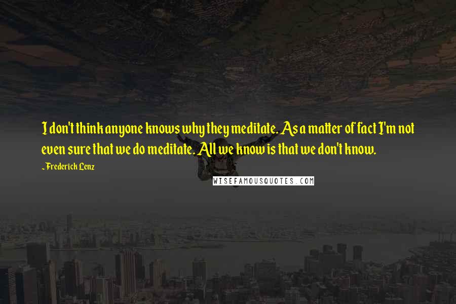 Frederick Lenz Quotes: I don't think anyone knows why they meditate. As a matter of fact I'm not even sure that we do meditate. All we know is that we don't know.