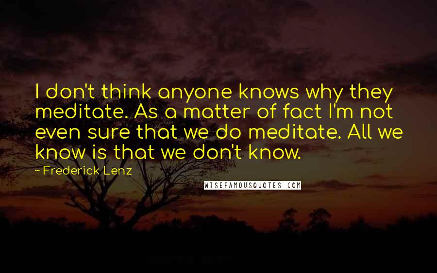 Frederick Lenz Quotes: I don't think anyone knows why they meditate. As a matter of fact I'm not even sure that we do meditate. All we know is that we don't know.