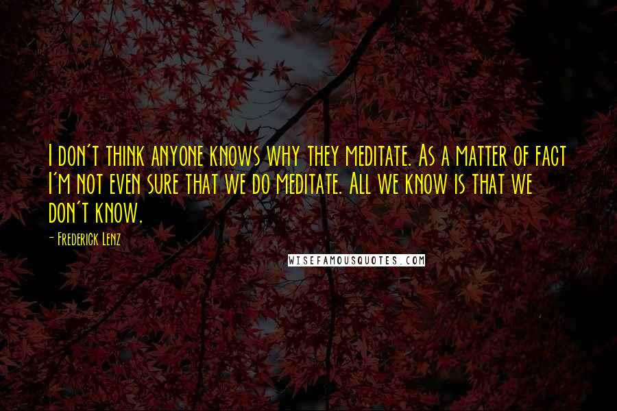 Frederick Lenz Quotes: I don't think anyone knows why they meditate. As a matter of fact I'm not even sure that we do meditate. All we know is that we don't know.