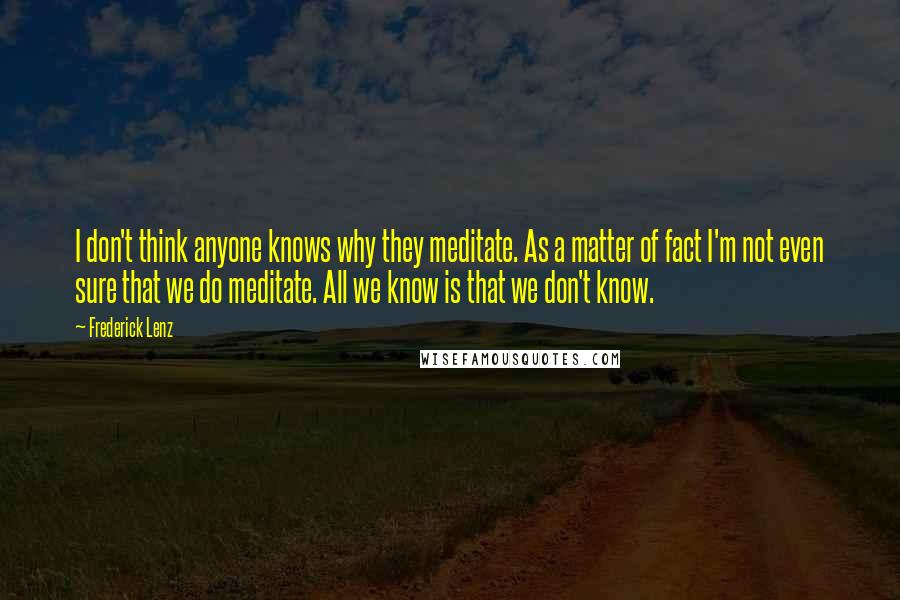 Frederick Lenz Quotes: I don't think anyone knows why they meditate. As a matter of fact I'm not even sure that we do meditate. All we know is that we don't know.