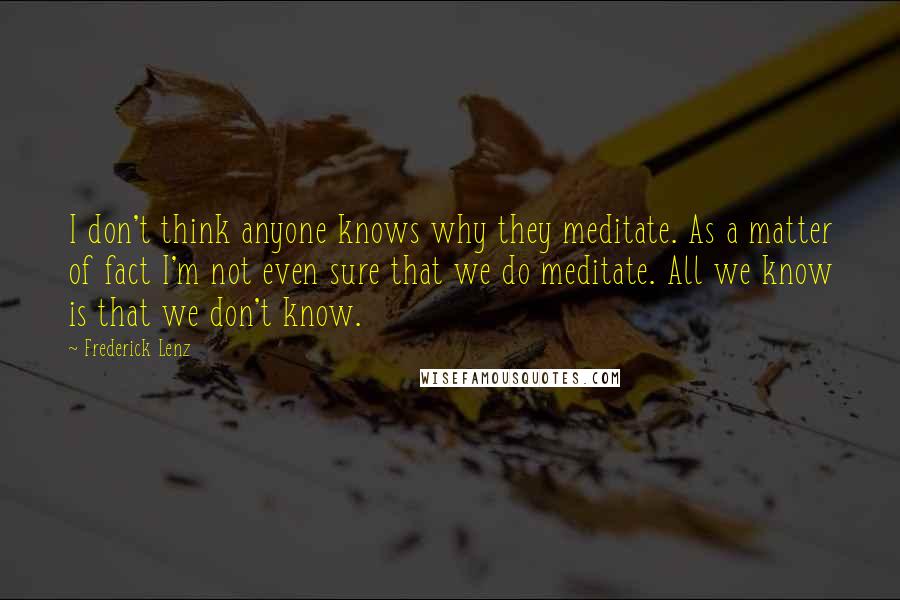 Frederick Lenz Quotes: I don't think anyone knows why they meditate. As a matter of fact I'm not even sure that we do meditate. All we know is that we don't know.