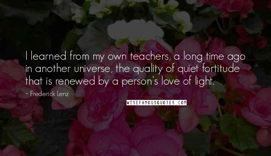 Frederick Lenz Quotes: I learned from my own teachers, a long time ago in another universe, the quality of quiet fortitude that is renewed by a person's love of light.