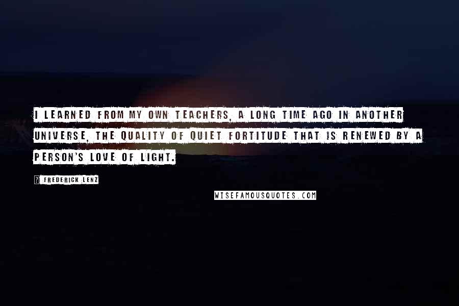 Frederick Lenz Quotes: I learned from my own teachers, a long time ago in another universe, the quality of quiet fortitude that is renewed by a person's love of light.