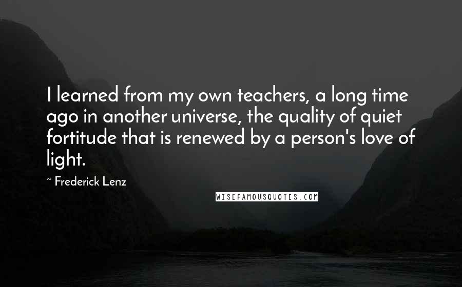 Frederick Lenz Quotes: I learned from my own teachers, a long time ago in another universe, the quality of quiet fortitude that is renewed by a person's love of light.