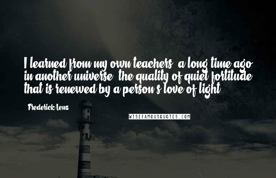 Frederick Lenz Quotes: I learned from my own teachers, a long time ago in another universe, the quality of quiet fortitude that is renewed by a person's love of light.