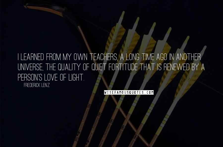 Frederick Lenz Quotes: I learned from my own teachers, a long time ago in another universe, the quality of quiet fortitude that is renewed by a person's love of light.