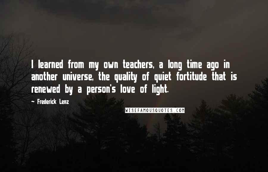 Frederick Lenz Quotes: I learned from my own teachers, a long time ago in another universe, the quality of quiet fortitude that is renewed by a person's love of light.