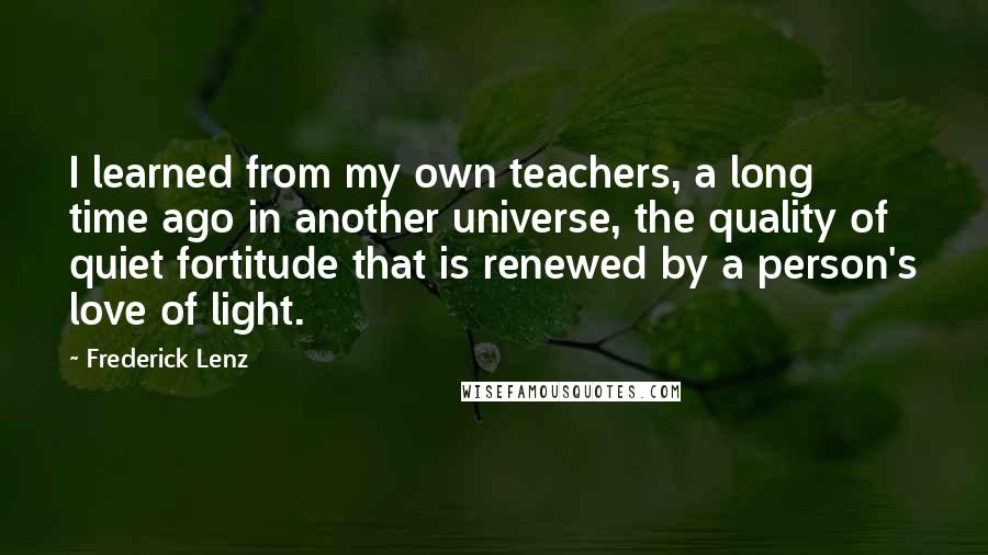 Frederick Lenz Quotes: I learned from my own teachers, a long time ago in another universe, the quality of quiet fortitude that is renewed by a person's love of light.