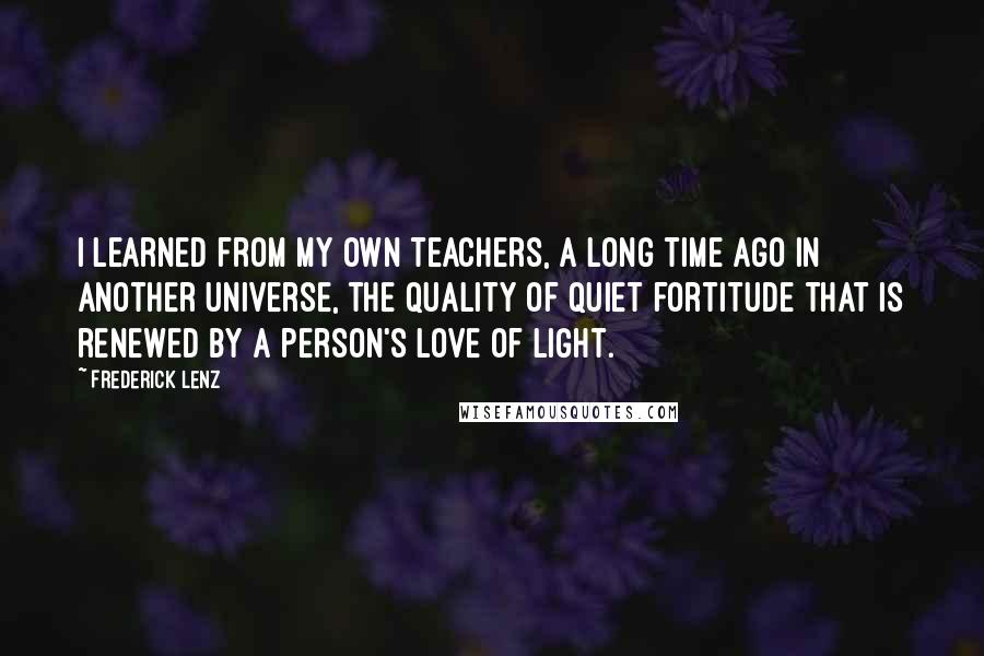 Frederick Lenz Quotes: I learned from my own teachers, a long time ago in another universe, the quality of quiet fortitude that is renewed by a person's love of light.