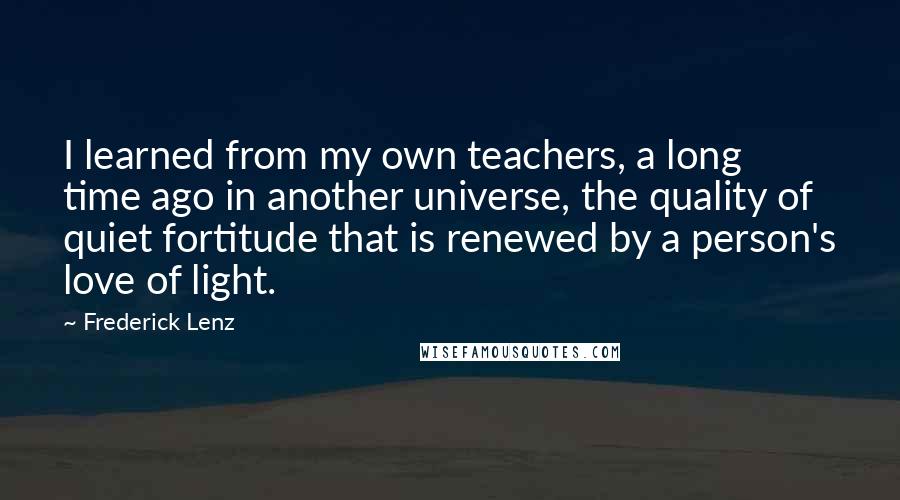 Frederick Lenz Quotes: I learned from my own teachers, a long time ago in another universe, the quality of quiet fortitude that is renewed by a person's love of light.