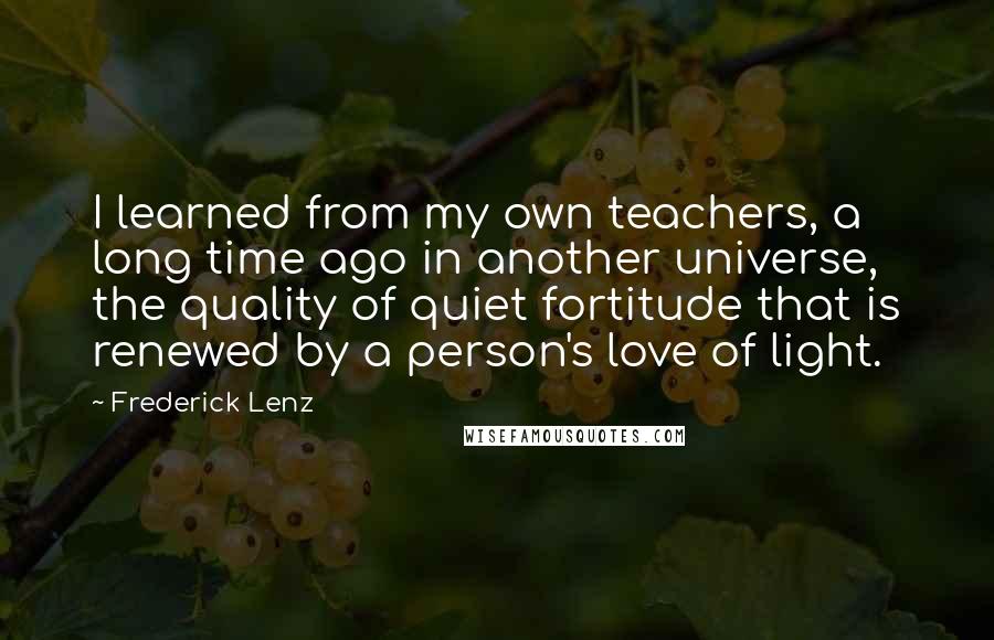 Frederick Lenz Quotes: I learned from my own teachers, a long time ago in another universe, the quality of quiet fortitude that is renewed by a person's love of light.