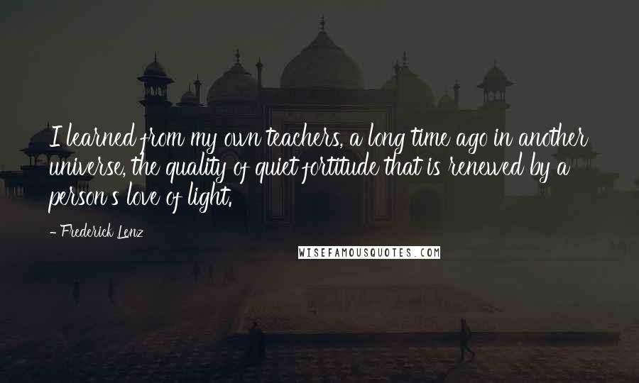 Frederick Lenz Quotes: I learned from my own teachers, a long time ago in another universe, the quality of quiet fortitude that is renewed by a person's love of light.