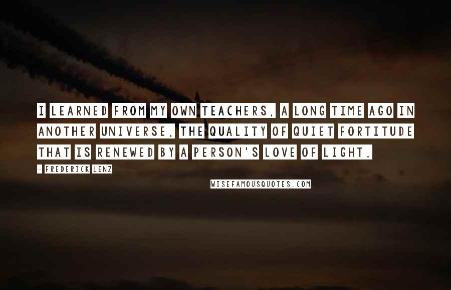 Frederick Lenz Quotes: I learned from my own teachers, a long time ago in another universe, the quality of quiet fortitude that is renewed by a person's love of light.