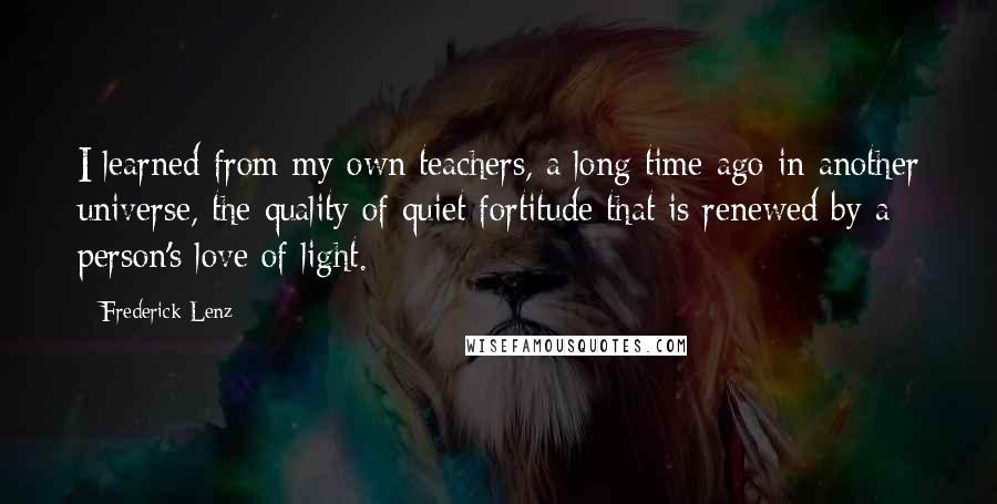 Frederick Lenz Quotes: I learned from my own teachers, a long time ago in another universe, the quality of quiet fortitude that is renewed by a person's love of light.