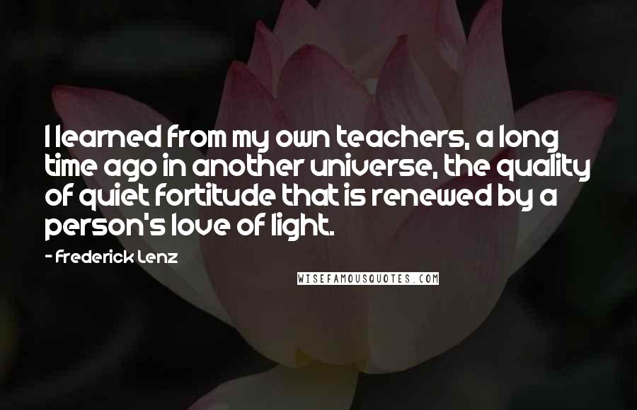 Frederick Lenz Quotes: I learned from my own teachers, a long time ago in another universe, the quality of quiet fortitude that is renewed by a person's love of light.