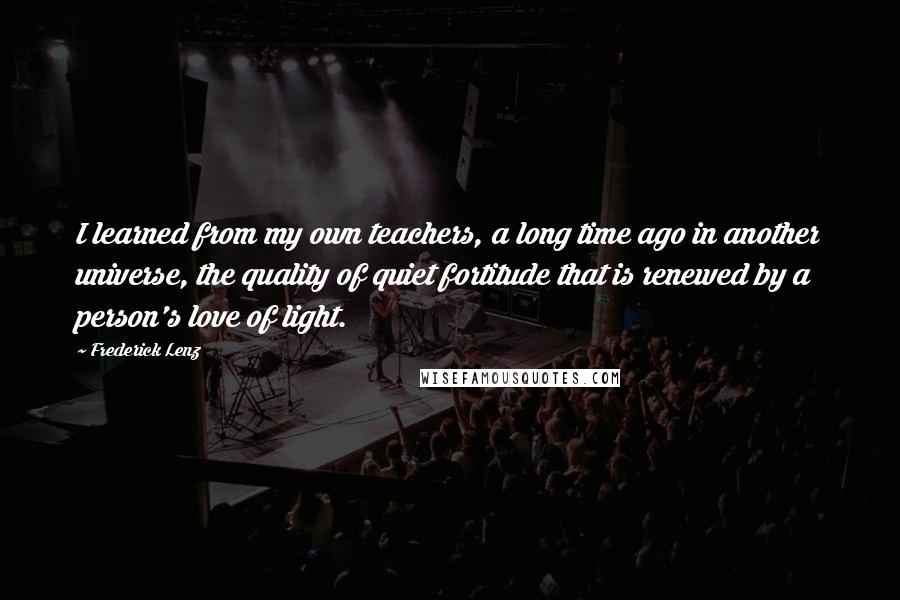 Frederick Lenz Quotes: I learned from my own teachers, a long time ago in another universe, the quality of quiet fortitude that is renewed by a person's love of light.