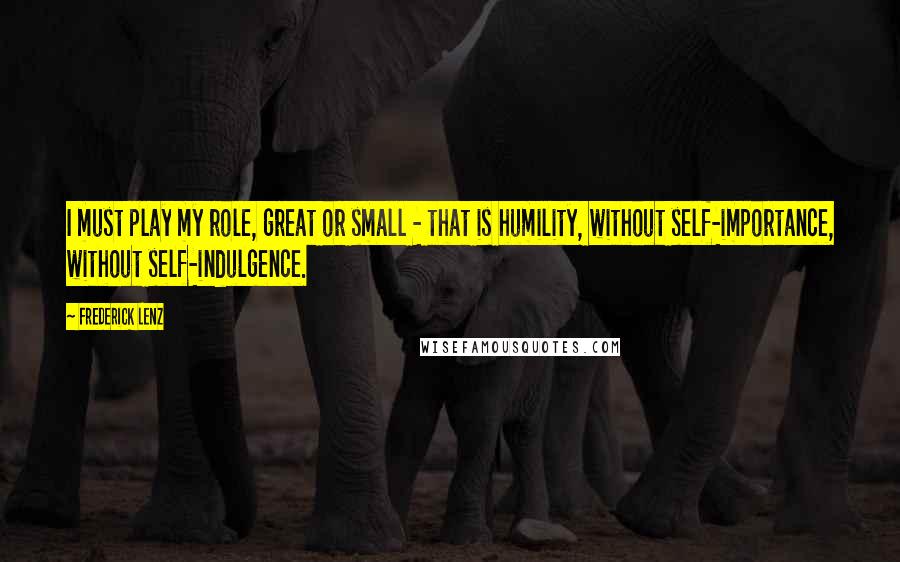 Frederick Lenz Quotes: I must play my role, great or small - that is humility, without self-importance, without self-indulgence.