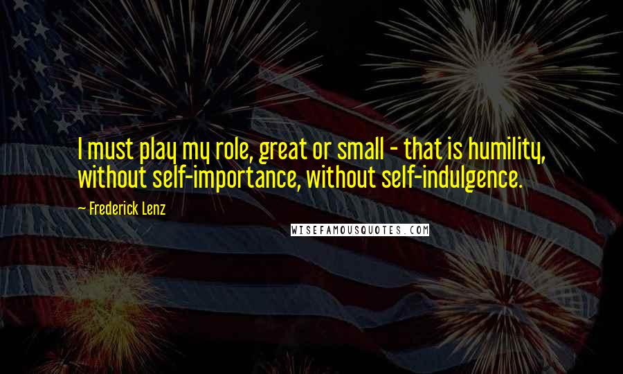 Frederick Lenz Quotes: I must play my role, great or small - that is humility, without self-importance, without self-indulgence.