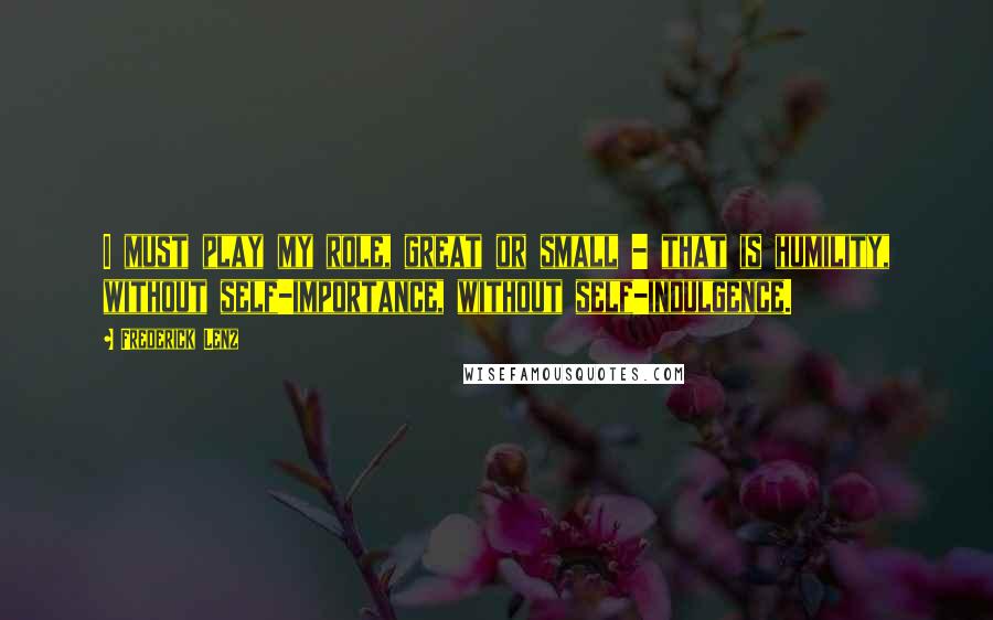 Frederick Lenz Quotes: I must play my role, great or small - that is humility, without self-importance, without self-indulgence.