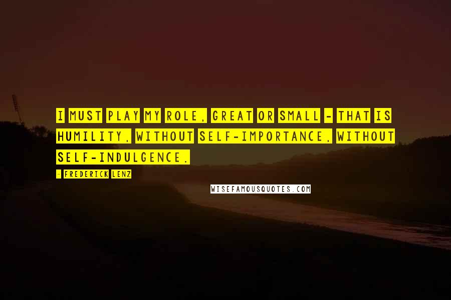 Frederick Lenz Quotes: I must play my role, great or small - that is humility, without self-importance, without self-indulgence.